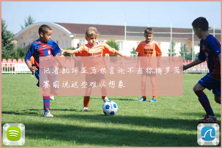 记者批评亚马尔言论不当称梅罗若赛前说这些难以想象
