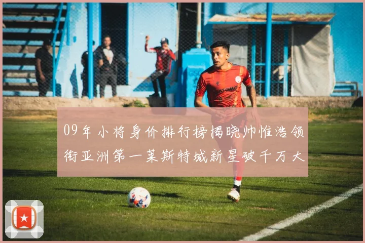 09年小将身价排行榜揭晓帅惟浩领衔亚洲第一莱斯特城新星破千万大关
