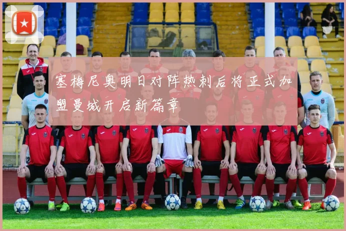 塞梅尼奥明日对阵热刺后将正式加盟曼城开启新篇章