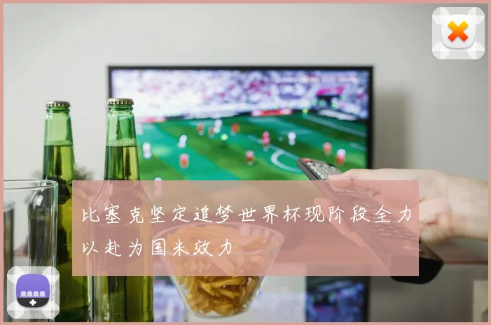 比塞克坚定追梦世界杯现阶段全力以赴为国米效力
