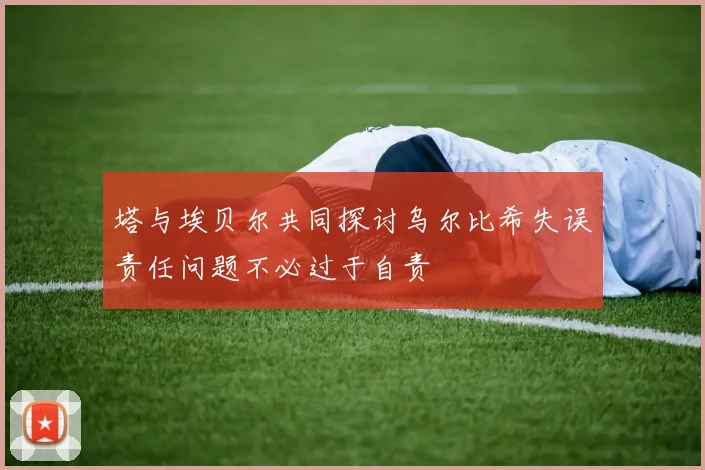塔与埃贝尔共同探讨乌尔比希失误责任问题不必过于自责