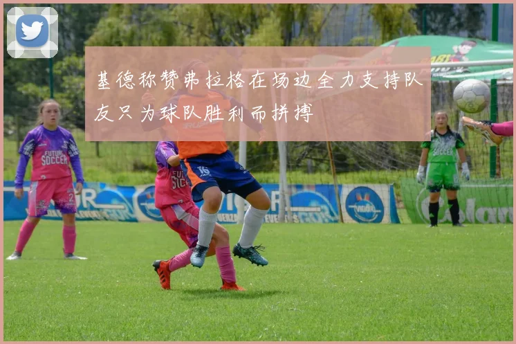 基德称赞弗拉格在场边全力支持队友只为球队胜利而拼搏