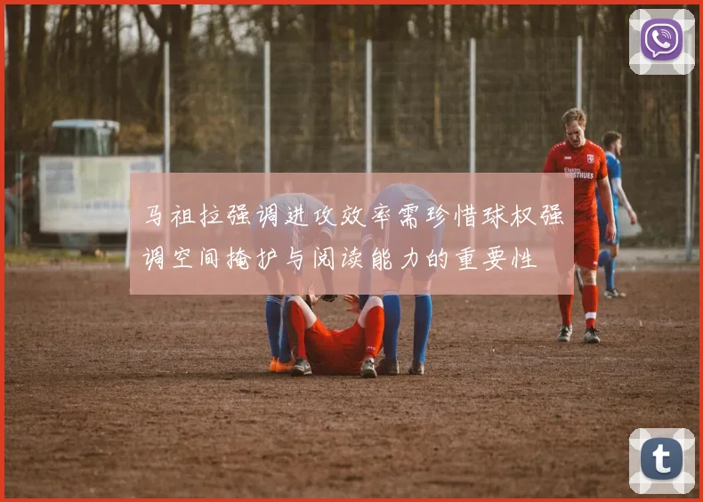 马祖拉强调进攻效率需珍惜球权强调空间掩护与阅读能力的重要性