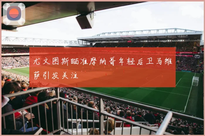 尤文图斯瞄准摩纳哥年轻后卫马维萨引发关注