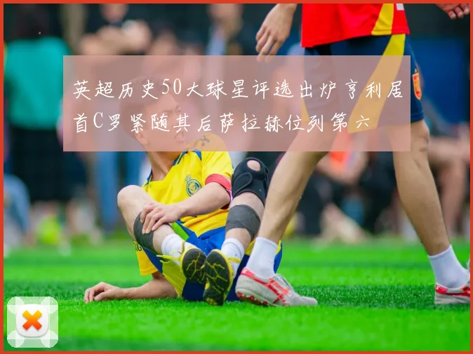英超历史50大球星评选出炉亨利居首C罗紧随其后萨拉赫位列第六