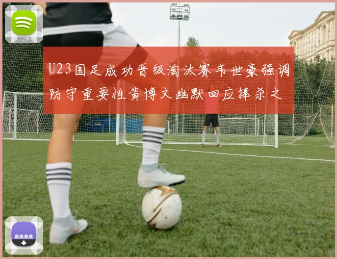 U23国足成功晋级淘汰赛韦世豪强调防守重要性黄博文幽默回应捧杀之说