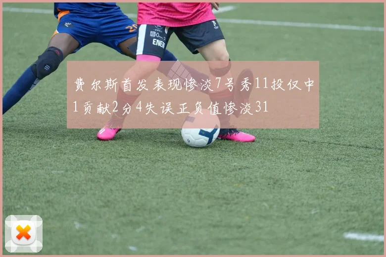 费尔斯首发表现惨淡7号秀11投仅中1贡献2分4失误正负值惨淡31