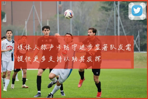 媒体人称卢卡防守进步显著队友需提供更多支持以助其发挥
