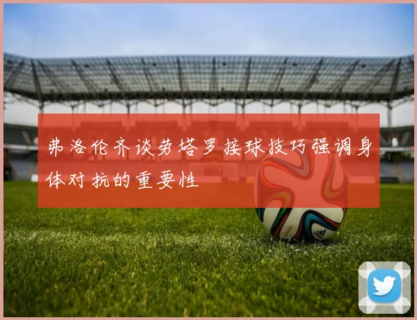 弗洛伦齐谈劳塔罗接球技巧强调身体对抗的重要性