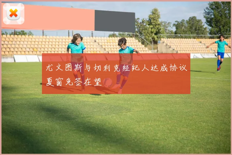 尤文图斯与切利克经纪人达成协议夏窗免签在望