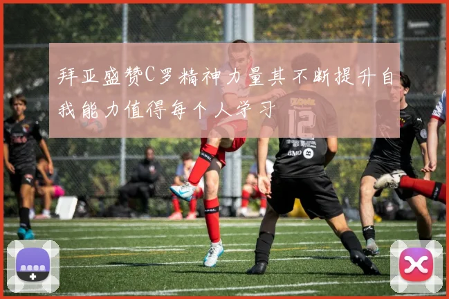 拜亚盛赞C罗精神力量其不断提升自我能力值得每个人学习