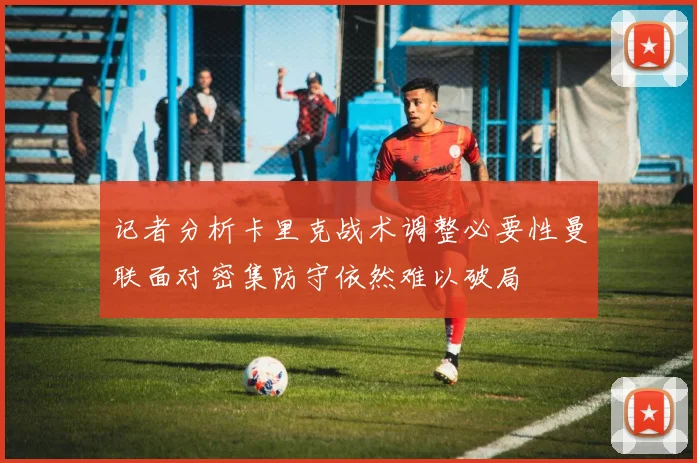 记者分析卡里克战术调整必要性曼联面对密集防守依然难以破局