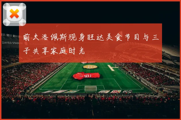 前夫洛佩斯现身旺达美食节目与三子共享家庭时光