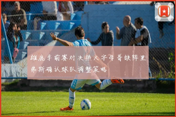 雄鹿季前赛对决热火字母哥缺阵里弗斯确认球队调整策略