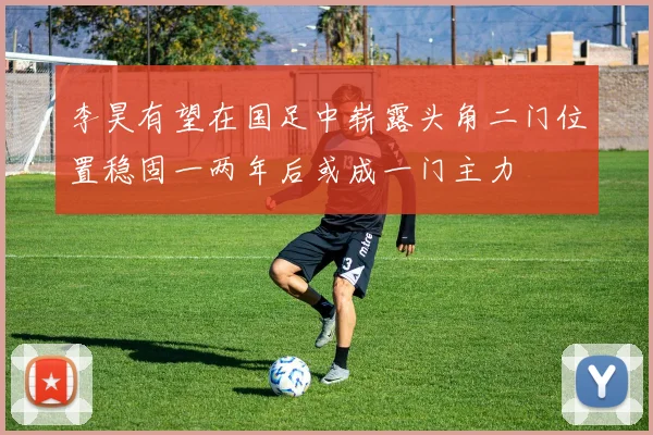 李昊有望在国足中崭露头角二门位置稳固一两年后或成一门主力