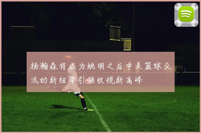 杨瀚森将成为姚明之后中美篮球交流的新纽带引领收视新高峰