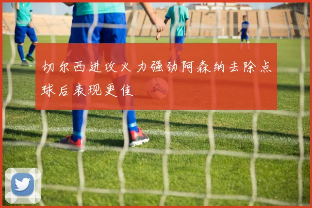 切尔西进攻火力强劲阿森纳去除点球后表现更佳