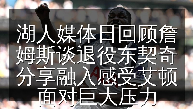 湖人媒体日回顾詹姆斯谈退役东契奇分享融入感受艾顿面对巨大压力