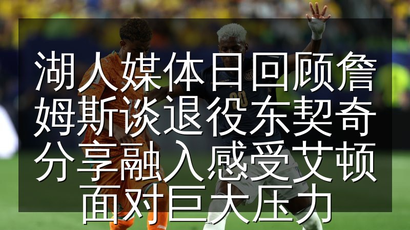 湖人媒体日回顾詹姆斯谈退役东契奇分享融入感受艾顿面对巨大压力